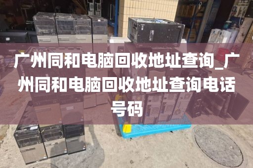 广州同和电脑回收地址查询_广州同和电脑回收地址查询电话号码