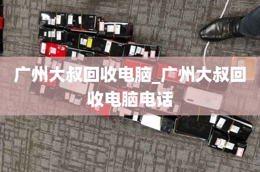 广州大叔回收电脑_广州大叔回收电脑电话