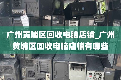 广州黄埔区回收电脑店铺_广州黄埔区回收电脑店铺有哪些