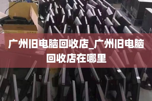 广州旧电脑回收店_广州旧电脑回收店在哪里