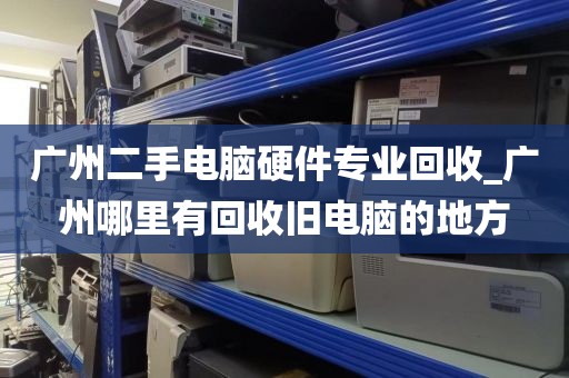 广州二手电脑硬件专业回收_广州哪里有回收旧电脑的地方