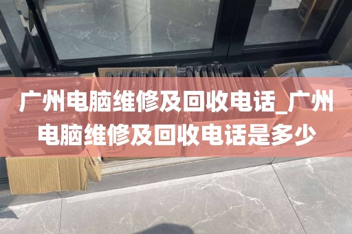 广州电脑维修及回收电话_广州电脑维修及回收电话是多少