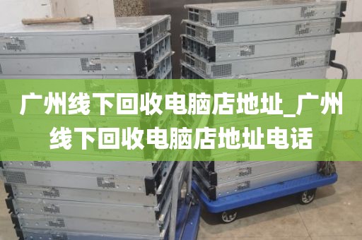 广州线下回收电脑店地址_广州线下回收电脑店地址电话