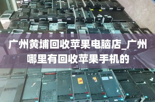 广州黄埔回收苹果电脑店_广州哪里有回收苹果手机的