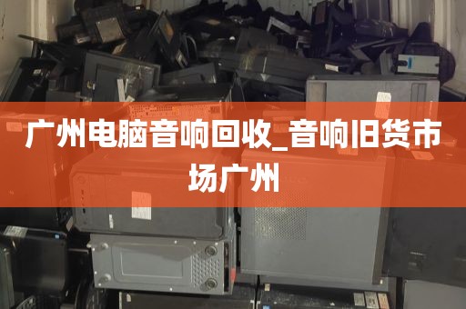 广州电脑音响回收_音响旧货市场广州