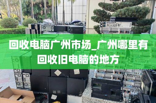 回收电脑广州市场_广州哪里有回收旧电脑的地方