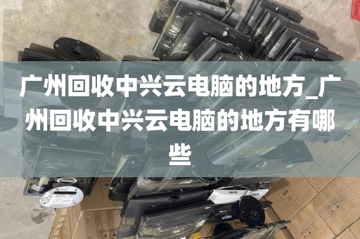 广州回收中兴云电脑的地方_广州回收中兴云电脑的地方有哪些