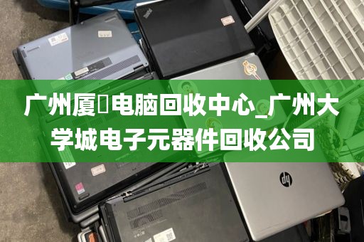 广州厦滘电脑回收中心_广州大学城电子元器件回收公司