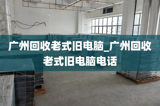 广州回收老式旧电脑_广州回收老式旧电脑电话
