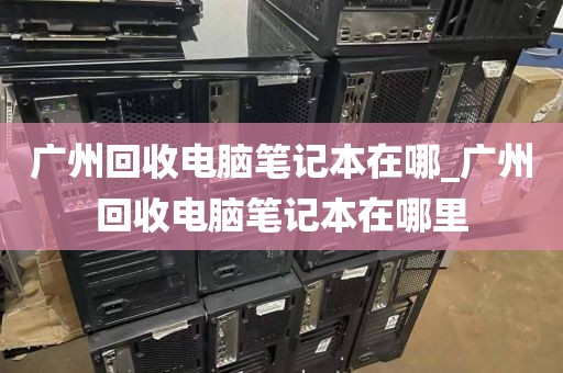 广州回收电脑笔记本在哪_广州回收电脑笔记本在哪里