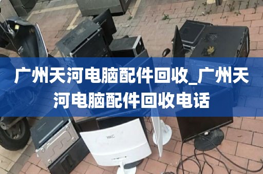 广州天河电脑配件回收_广州天河电脑配件回收电话