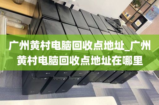 广州黄村电脑回收点地址_广州黄村电脑回收点地址在哪里