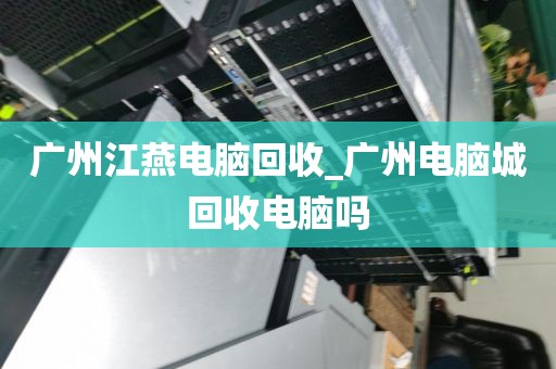 广州江燕电脑回收_广州电脑城回收电脑吗