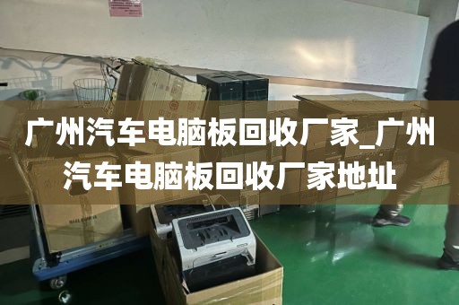 广州汽车电脑板回收厂家_广州汽车电脑板回收厂家地址