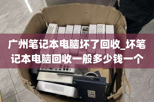 广州笔记本电脑坏了回收_坏笔记本电脑回收一般多少钱一个