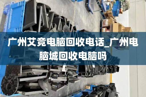广州艾竞电脑回收电话_广州电脑城回收电脑吗
