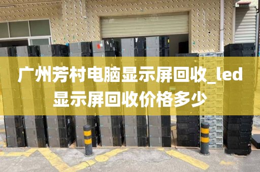 广州芳村电脑显示屏回收_led显示屏回收价格多少