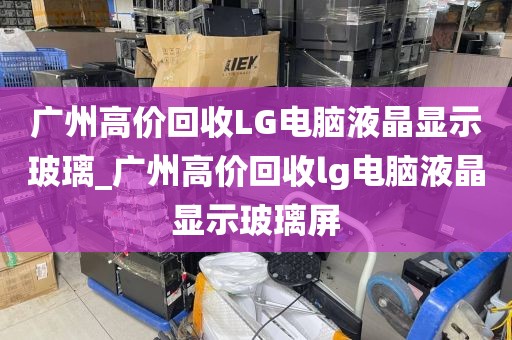 广州高价回收LG电脑液晶显示玻璃_广州高价回收lg电脑液晶显示玻璃屏
