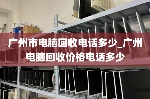 广州市电脑回收电话多少_广州电脑回收价格电话多少
