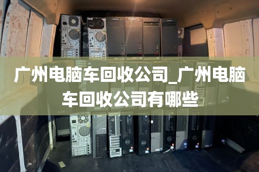 广州电脑车回收公司_广州电脑车回收公司有哪些