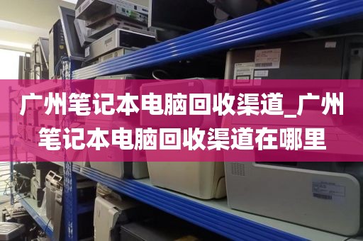 广州笔记本电脑回收渠道_广州笔记本电脑回收渠道在哪里