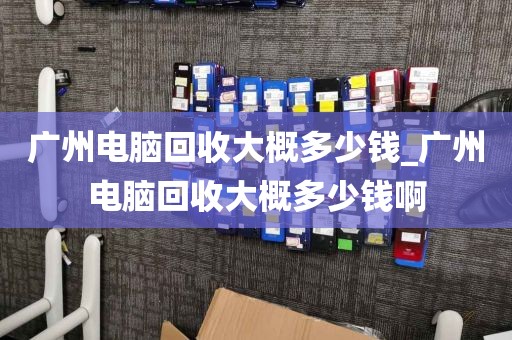 广州电脑回收大概多少钱_广州电脑回收大概多少钱啊
