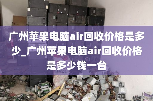 广州苹果电脑air回收价格是多少_广州苹果电脑air回收价格是多少钱一台