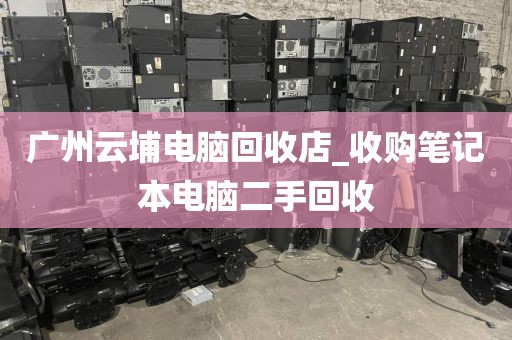 广州云埔电脑回收店_收购笔记本电脑二手回收