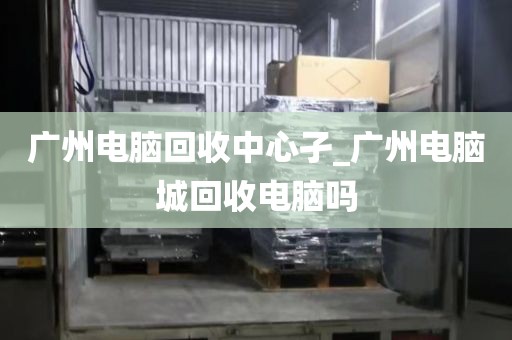 广州电脑回收中心孑_广州电脑城回收电脑吗