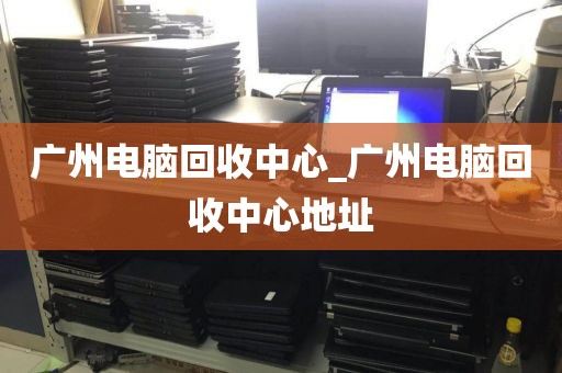 广州电脑回收中心_广州电脑回收中心地址