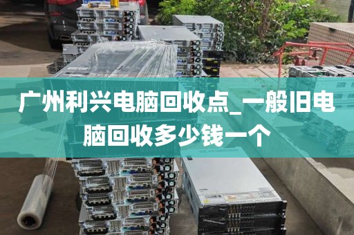 广州利兴电脑回收点_一般旧电脑回收多少钱一个