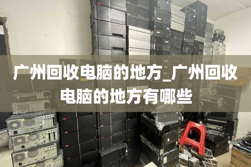 广州回收电脑的地方_广州回收电脑的地方有哪些