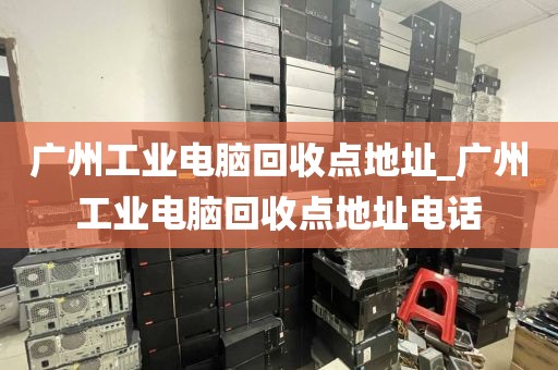 广州工业电脑回收点地址_广州工业电脑回收点地址电话