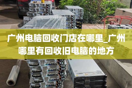 广州电脑回收门店在哪里_广州哪里有回收旧电脑的地方