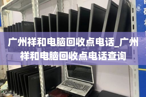 广州祥和电脑回收点电话_广州祥和电脑回收点电话查询