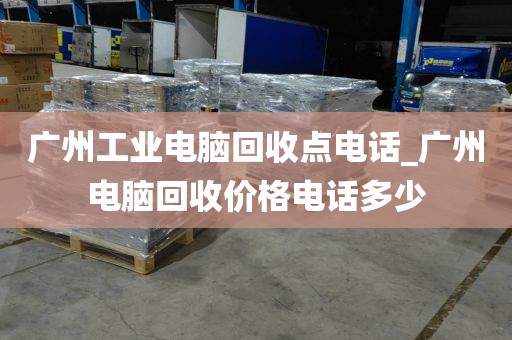 广州工业电脑回收点电话_广州电脑回收价格电话多少