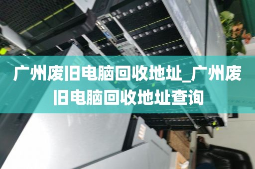广州废旧电脑回收地址_广州废旧电脑回收地址查询