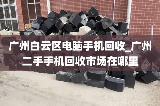 广州白云区电脑手机回收_广州二手手机回收市场在哪里