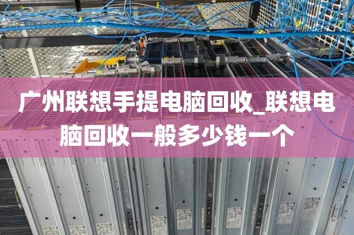 广州联想手提电脑回收_联想电脑回收一般多少钱一个