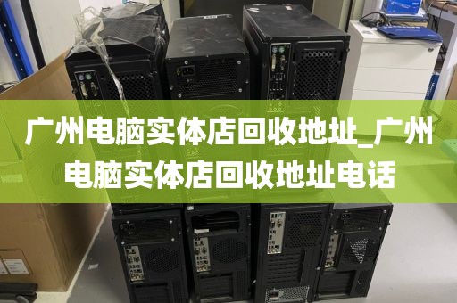 广州电脑实体店回收地址_广州电脑实体店回收地址电话
