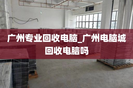 广州专业回收电脑_广州电脑城回收电脑吗
