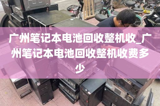 广州笔记本电池回收整机收_广州笔记本电池回收整机收费多少