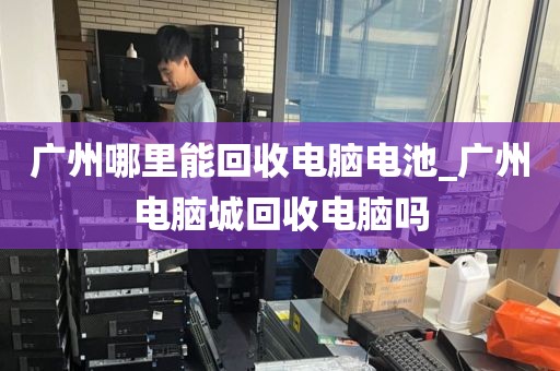 广州哪里能回收电脑电池_广州电脑城回收电脑吗