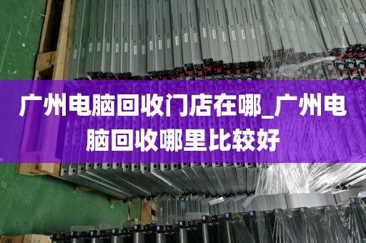 广州电脑回收门店在哪_广州电脑回收哪里比较好