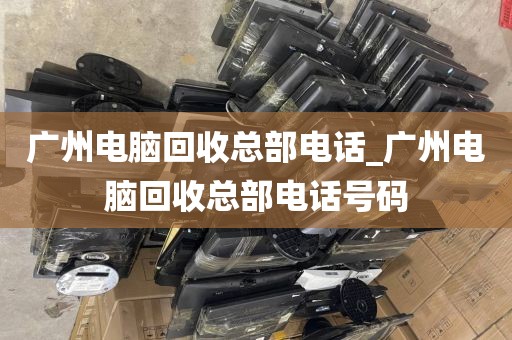 广州电脑回收总部电话_广州电脑回收总部电话号码
