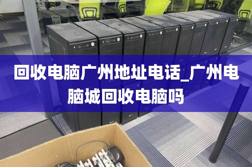 回收电脑广州地址电话_广州电脑城回收电脑吗