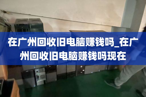在广州回收旧电脑赚钱吗_在广州回收旧电脑赚钱吗现在
