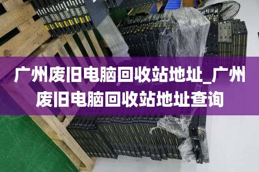 广州废旧电脑回收站地址_广州废旧电脑回收站地址查询