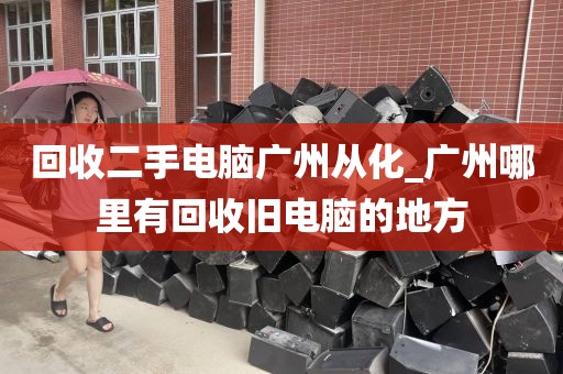 回收二手电脑广州从化_广州哪里有回收旧电脑的地方