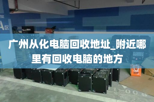 广州从化电脑回收地址_附近哪里有回收电脑的地方